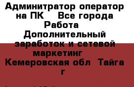 Админитратор-оператор на ПК  - Все города Работа » Дополнительный заработок и сетевой маркетинг   . Кемеровская обл.,Тайга г.